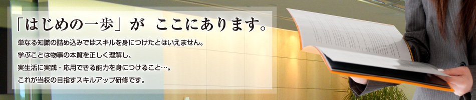 「はじめの一歩がここにあります」単なる知識の詰め込みではスキルを身につけたとはいえません。学ぶことは物事の本質を正しく理解し、実生活に実践・応用できる能力を身につけること…。これが当校の目指すスキルアップ研修です。